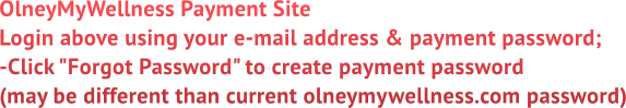 OlneyMyWellness Payment Site
Login above using your e-mail address &amp; payment password;
-Click &quot;Forgot Password&quot; to create payment password
(may be different than current olneymywellness.com password)